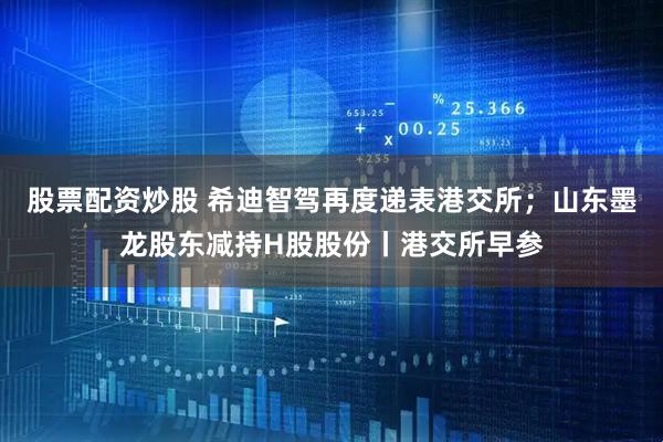 股票配资炒股 希迪智驾再度递表港交所；山东墨龙股东减持H股股份丨港交所早参