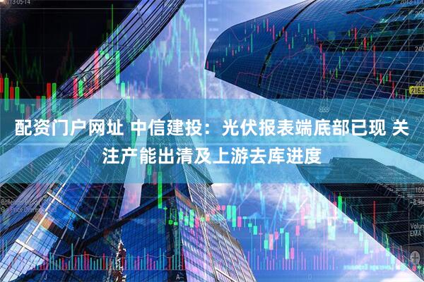 配资门户网址 中信建投：光伏报表端底部已现 关注产能出清及上游去库进度
