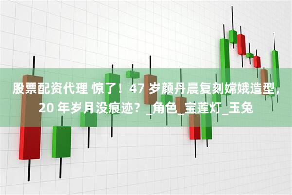 股票配资代理 惊了！47 岁颜丹晨复刻嫦娥造型，20 年岁月没痕迹？_角色_宝莲灯_玉兔
