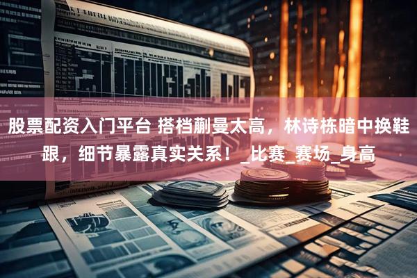 股票配资入门平台 搭档蒯曼太高，林诗栋暗中换鞋跟，细节暴露真实关系！_比赛_赛场_身高