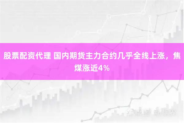 股票配资代理 国内期货主力合约几乎全线上涨，焦煤涨近4%