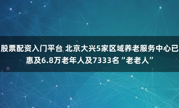 股票配资入门平台 北京大兴5家区域养老服务中心已惠及6.8万老年人及7333名“老老人”