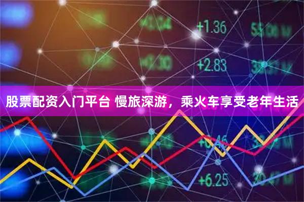 股票配资入门平台 慢旅深游，乘火车享受老年生活