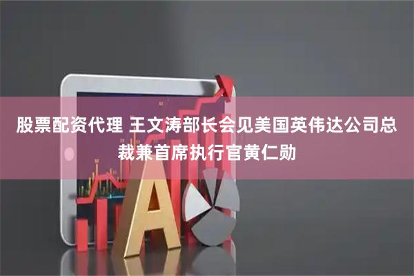 股票配资代理 王文涛部长会见美国英伟达公司总裁兼首席执行官黄仁勋