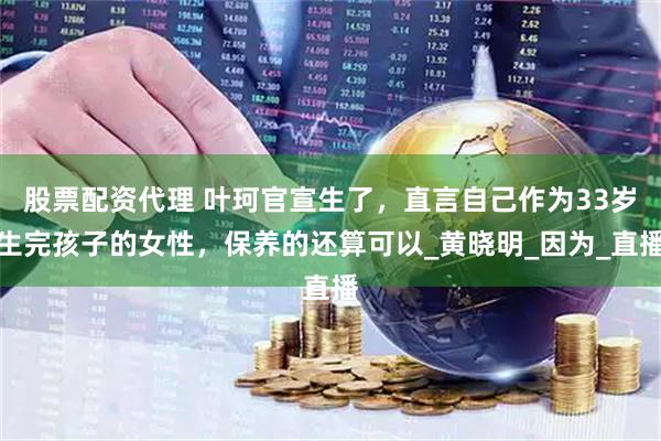 股票配资代理 叶珂官宣生了，直言自己作为33岁生完孩子的女性，保养的还算可以_黄晓明_因为_直播