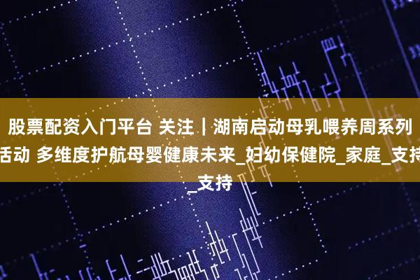 股票配资入门平台 关注｜湖南启动母乳喂养周系列活动 多维度护航母婴健康未来_妇幼保健院_家庭_支持