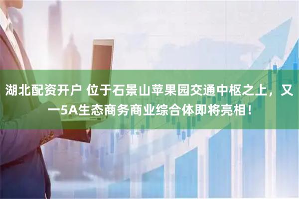 湖北配资开户 位于石景山苹果园交通中枢之上，又一5A生态商务商业综合体即将亮相！