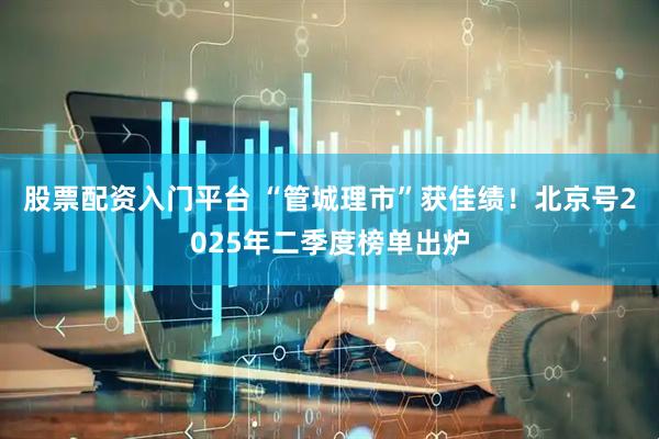 股票配资入门平台 “管城理市”获佳绩！北京号2025年二季度榜单出炉