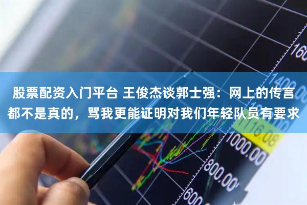 股票配资入门平台 王俊杰谈郭士强：网上的传言都不是真的，骂我更能证明对我们年轻队员有要求