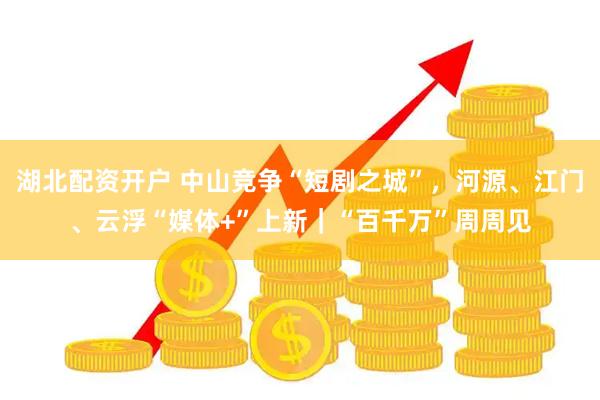 湖北配资开户 中山竞争“短剧之城”，河源、江门、云浮“媒体+”上新｜“百千万”周周见