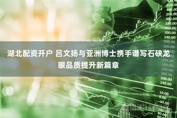 湖北配资开户 吕文扬与亚洲博士携手谱写石硖龙眼品质提升新篇章