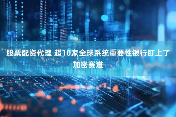 股票配资代理 超10家全球系统重要性银行盯上了加密赛道