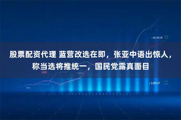 股票配资代理 蓝营改选在即，张亚中语出惊人，称当选将推统一，国民党露真面目