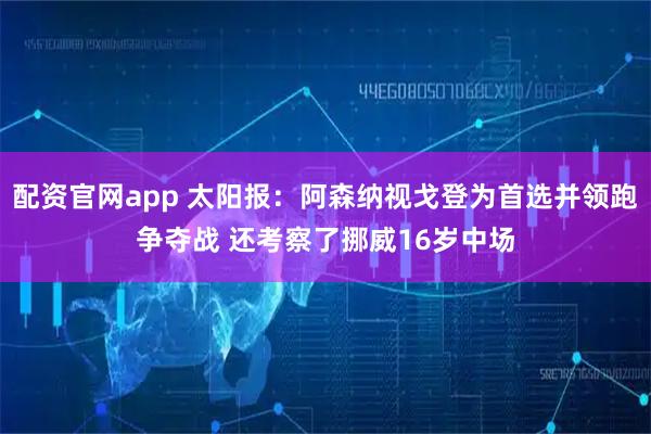 配资官网app 太阳报：阿森纳视戈登为首选并领跑争夺战 还考察了挪威16岁中场