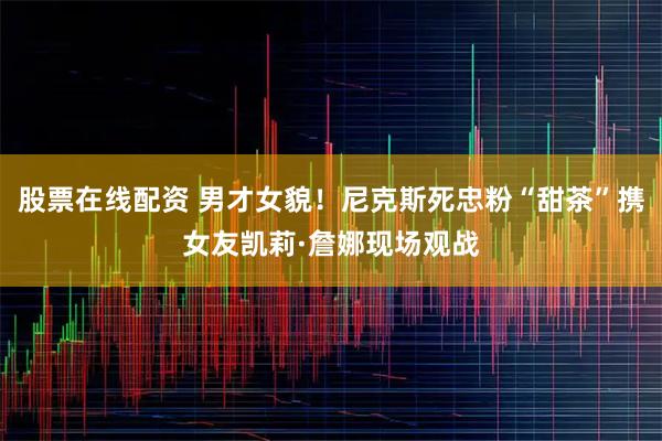 股票在线配资 男才女貌！尼克斯死忠粉“甜茶”携女友凯莉·詹娜现场观战