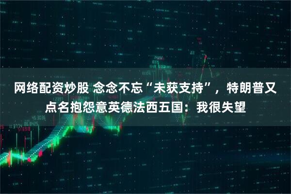 网络配资炒股 念念不忘“未获支持”，特朗普又点名抱怨意英德法西五国：我很失望