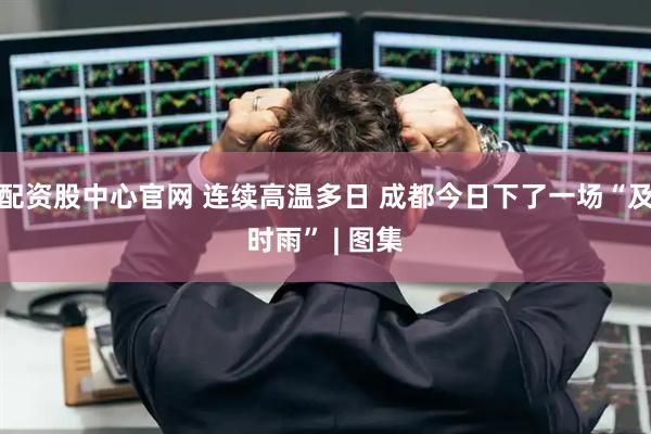 配资股中心官网 连续高温多日 成都今日下了一场“及时雨” | 图集