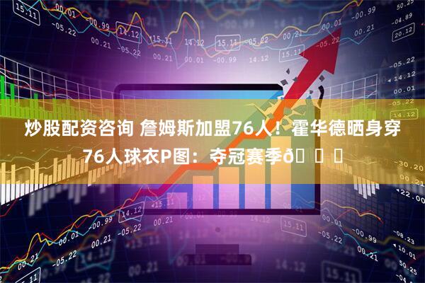 炒股配资咨询 詹姆斯加盟76人！霍华德晒身穿76人球衣P图：夺冠赛季💍