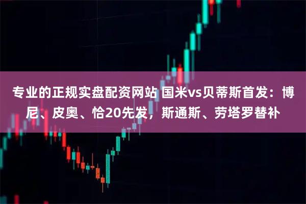 专业的正规实盘配资网站 国米vs贝蒂斯首发：博尼、皮奥、恰20先发，斯通斯、劳塔罗替补