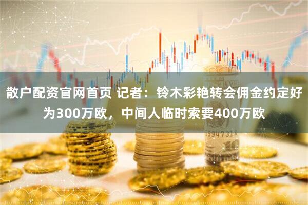 散户配资官网首页 记者：铃木彩艳转会佣金约定好为300万欧，中间人临时索要400万欧