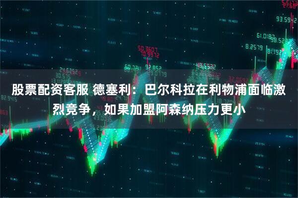 股票配资客服 德塞利：巴尔科拉在利物浦面临激烈竞争，如果加盟阿森纳压力更小