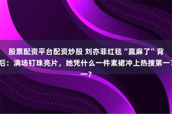 股票配资平台配资炒股 刘亦菲红毯“赢麻了”背后：满场钉珠亮片，她凭什么一件素裙冲上热搜第一？