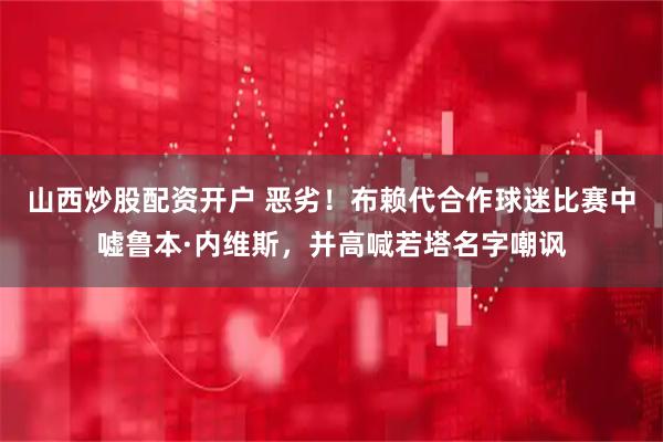 山西炒股配资开户 恶劣！布赖代合作球迷比赛中嘘鲁本·内维斯，并高喊若塔名字嘲讽