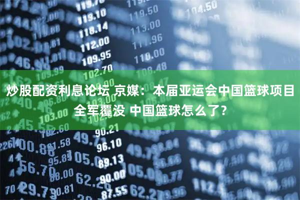 炒股配资利息论坛 京媒：本届亚运会中国篮球项目全军覆没 中国篮球怎么了？